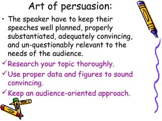 Art of persuasion:
• The speaker have to keep their
speeches well planned, properly
substantiated, adequately convincing,
and un-questionably relevant to the
needs of the audience.
Research your topic thoroughly.
Use proper data and figures to sound
convincing.
Keep an audience-oriented approach.
 