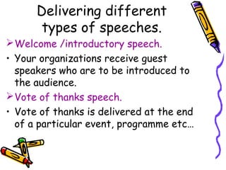 Delivering different
types of speeches.
Welcome /introductory speech.
• Your organizations receive guest
speakers who are to be introduced to
the audience.
Vote of thanks speech.
• Vote of thanks is delivered at the end
of a particular event, programme etc…
 