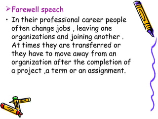 Farewell speech
• In their professional career people
often change jobs , leaving one
organizations and joining another .
At times they are transferred or
they have to move away from an
organization after the completion of
a project ,a term or an assignment.
 