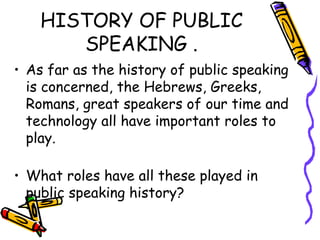 HISTORY OF PUBLIC
SPEAKING .
• As far as the history of public speaking
is concerned, the Hebrews, Greeks,
Romans, great speakers of our time and
technology all have important roles to
play.
• What roles have all these played in
public speaking history?
 