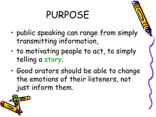 PURPOSE
• public speaking can range from simply
transmitting information,
• to motivating people to act, to simply
telling a story.
• Good orators should be able to change
the emotions of their listeners, not
just inform them.
 