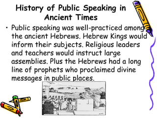 History of Public Speaking in
Ancient Times
• Public speaking was well-practiced among
the ancient Hebrews. Hebrew Kings would
inform their subjects. Religious leaders
and teachers would instruct large
assemblies. Plus the Hebrews had a long
line of prophets who proclaimed divine
messages in public places.
 
