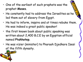 • One of the earliest of such prophets was the
prophet Moses.
• He constantly had to address the Israelites as he
led them out of slavery from Egypt.
• He had to inform, inspire and at times rebuke them.
He was indeed a great public speaker!
• the first known book about public speaking was
written about 2,400 B.C.E by an Egyptian official
named Ptahhotep.
• He was vizier (minister) to Pharaoh Djedkare Isesi
of the fifth dynasty.
 