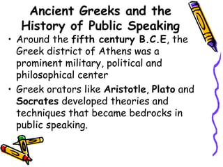 Ancient Greeks and the
History of Public Speaking
• Around the fifth century B.C.E, the
Greek district of Athens was a
prominent military, political and
philosophical center
• Greek orators like Aristotle, Plato and
Socrates developed theories and
techniques that became bedrocks in
public speaking.
 