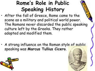 Rome’s Role in Public
Speaking History
• After the fall of Greece, Rome came to the
scene as a military and political world power.
The Romans never discarded the public speaking
culture left by the Greeks. They rather
adopted and modified them.
• A strong influence on the Roman style of public
speaking was Marcus Tullius Cicero.
 