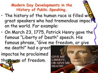 Modern Day Developments in the
History of Public Speaking.
• The history of the human race is filled with
great speakers who had tremendous impact
on the world. For example:
• On March 23, 1775, Patrick Henry gave the
famous “Liberty of Death” speech. His
famous phrase, “Give me freedom, or give
me death!” had a great
impactas he proclaimed
the cause of freedom.
 