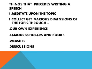 THINGS THAT PRECEDES WRITING A
SPEECH
1.MEDITATE UPON THE TOPIC
2.COLLECT GET VARIOUS DIMENSIONS OF
THE TOPIC THROUGH –
.OUR OWN EXPERIENCE
.FAMOUS SCHOLARS AND BOOKS
.WEBSITES
.DISSCUSSIONS
 