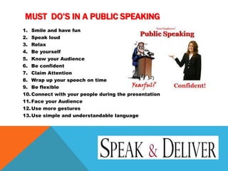 MUST DO’S IN A PUBLIC SPEAKING
1. Smile and have fun
2. Speak loud
3. Relax
4. Be yourself
5. Know your Audience
6. Be confident
7. Claim Attention
8. Wrap up your speech on time
9. Be flexible
10.Connect with your people during the presentation
11.Face your Audience
12.Use more gestures
13.Use simple and understandable language
 