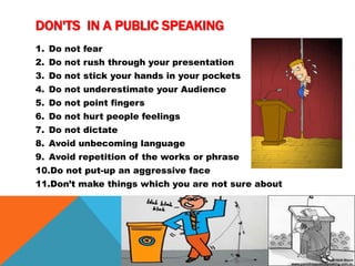 DON'TS IN A PUBLIC SPEAKING
1. Do not fear
2. Do not rush through your presentation
3. Do not stick your hands in your pockets
4. Do not underestimate your Audience
5. Do not point fingers
6. Do not hurt people feelings
7. Do not dictate
8. Avoid unbecoming language
9. Avoid repetition of the works or phrase
10.Do not put-up an aggressive face
11.Don’t make things which you are not sure about
 