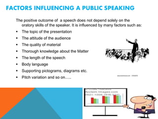 FACTORS INFLUENCING A PUBLIC SPEAKING
The positive outcome of a speech does not depend solely on the
oratory skills of the speaker. It is influenced by many factors such as:
 The topic of the presentation
 The attitude of the audience
 The quality of material
 Thorough knowledge about the Matter
 The length of the speech
 Body language
 Supporting pictograms, diagrams etc.
 Pitch variation and so on…..
 