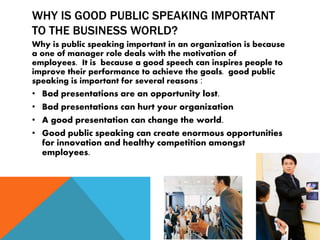 WHY IS GOOD PUBLIC SPEAKING IMPORTANT
TO THE BUSINESS WORLD?
Why is public speaking important in an organization is because
a one of manager role deals with the motivation of
employees. It is because a good speech can inspires people to
improve their performance to achieve the goals. good public
speaking is important for several reasons :
• Bad presentations are an opportunity lost.
• Bad presentations can hurt your organization
• A good presentation can change the world.
• Good public speaking can create enormous opportunities
for innovation and healthy competition amongst
employees.
 