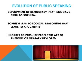 EVOLUTION OF PUBLIC SPEAKING
DEVLOPMENT OF DEMOCRACY IN ATHENS GAVE
BIRTH TO SOPHISM
SOPHISM LEAD TO LOGICAL REASONING THAT
LEADS TO ARGUMENTS
IN ORDER TO PERSUIDE PEOPLE THE ART OF
RHETORIC OR ORATARY DEVLOPED
 