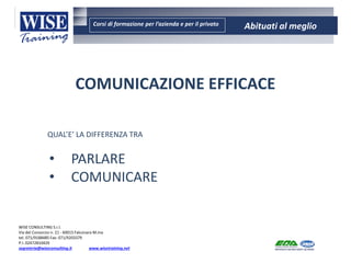 Corsi di formazione per l’azienda e per il privato Abituati al meglio
AMBIENTE - SICUREZZA - QUALITA’- FORMAZIONE
AMBIENTE - SICUREZZA - QUALITA’- FORMAZIONE
WISE CONSULTING S.r.l.
Via del Consorzio n. 21 - 60015 Falconara M.ma
tel. 071/9188485 Fax: 071/9203379
P.I. 02472810429
segreteria@wiseconsulting.it www.wisetraining.net
COMUNICAZIONE EFFICACE
QUAL’E’ LA DIFFERENZA TRA
• PARLARE
• COMUNICARE
 
