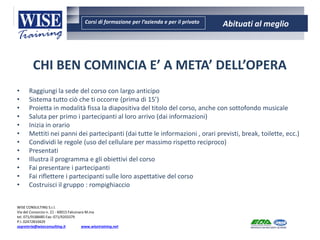 Corsi di formazione per l’azienda e per il privato Abituati al meglio
AMBIENTE - SICUREZZA - QUALITA’- FORMAZIONE
AMBIENTE - SICUREZZA - QUALITA’- FORMAZIONE
WISE CONSULTING S.r.l.
Via del Consorzio n. 21 - 60015 Falconara M.ma
tel. 071/9188485 Fax: 071/9203379
P.I. 02472810429
segreteria@wiseconsulting.it www.wisetraining.net
CHI BEN COMINCIA E’ A META’ DELL’OPERA
• Raggiungi la sede del corso con largo anticipo
• Sistema tutto ciò che ti occorre (prima di 15’)
• Proietta in modalità fissa la diapositiva del titolo del corso, anche con sottofondo musicale
• Saluta per primo i partecipanti al loro arrivo (dai informazioni)
• Inizia in orario
• Mettiti nei panni dei partecipanti (dai tutte le informazioni , orari previsti, break, toilette, ecc.)
• Condividi le regole (uso del cellulare per massimo rispetto reciproco)
• Presentati
• Illustra il programma e gli obiettivi del corso
• Fai presentare i partecipanti
• Fai riflettere i partecipanti sulle loro aspettative del corso
• Costruisci il gruppo : rompighiaccio
 