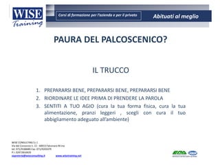 Corsi di formazione per l’azienda e per il privato Abituati al meglio
AMBIENTE - SICUREZZA - QUALITA’- FORMAZIONE
AMBIENTE - SICUREZZA - QUALITA’- FORMAZIONE
WISE CONSULTING S.r.l.
Via del Consorzio n. 21 - 60015 Falconara M.ma
tel. 071/9188485 Fax: 071/9203379
P.I. 02472810429
segreteria@wiseconsulting.it www.wisetraining.net
PAURA DEL PALCOSCENICO?
IL TRUCCO
1. PREPARARSI BENE, PREPARARSI BENE, PREPARARSI BENE
2. RIORDINARE LE IDEE PRIMA DI PRENDERE LA PAROLA
3. SENTITI A TUO AGIO (cura la tua forma fisica, cura la tua
alimentazione, pranzi leggeri , scegli con cura il tuo
abbigliamento adeguato all’ambiente)
 