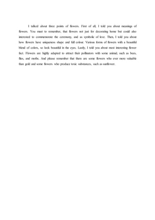 I talked about three points of flowers. First of all, I told you about meanings of
flowers. You must to remember, that flowers not just for decorating home but could also
interested to commemorate the ceremony, and as symbolic of love. Then, I told you about
how flowers have uniqueness shape and full colour. Various forms of flowers with a beautiful
blend of colors, so look beautiful in the eyes. Lastly, I told you about most interesting flower
fact. Flowers are highly adapted to attract their pollinators with some animal, such as bees,
flies, and moths. And please remember that there are some flowers who ever more valuable
than gold and some flowers who produce toxic substances, such as sunflower.
 