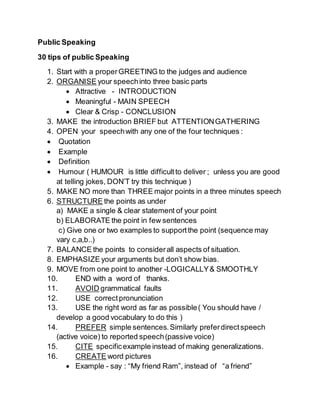 Public Speaking
30 tips of public Speaking
1. Start with a properGREETING to the judges and audience
2. ORGANISE your speechinto three basic parts
 Attractive - INTRODUCTION
 Meaningful - MAIN SPEECH
 Clear & Crisp - CONCLUSION
3. MAKE the introduction BRIEF but ATTENTIONGATHERING
4. OPEN your speechwith any one of the four techniques :
 Quotation
 Example
 Definition
 Humour ( HUMOUR is little difficultto deliver ; unless you are good
at telling jokes, DON’T try this technique )
5. MAKE NO more than THREE major points in a three minutes speech
6. STRUCTURE the points as under
a) MAKE a single & clear statement of your point
b) ELABORATE the point in few sentences
c) Give one or two examples to supportthe point (sequence may
vary c,a,b..)
7. BALANCE the points to considerall aspects of situation.
8. EMPHASIZE your arguments but don’t show bias.
9. MOVE from one point to another -LOGICALLY& SMOOTHLY
10. END with a word of thanks.
11. AVOID grammatical faults
12. USE correctpronunciation
13. USE the right word as far as possible( You should have /
develop a good vocabulary to do this )
14. PREFER simple sentences.Similarly preferdirectspeech
(active voice) to reported speech(passive voice)
15. CITE specificexample instead of making generalizations.
16. CREATE word pictures
 Example - say : “My friend Ram”, instead of “a friend”
 