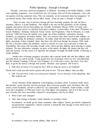Public Speaking : Enough is Enough
Recently, I read news about teen pregnancies in Malaysia. According to the Health Ministry, 16,000
cases regarding pregnancies were recorded last year. On average, there are 45 teen pregnancies a day, with
one-quarters involving unmarried teens. Why our community are not concerned about teen pregnancy? To
our beloved lecturer Miss Suvitha and my fellow friends. Today my topic is “Enough is Enough”.
There are many ways to prevent a teenage girl from becoming pregnant, the only one that is
absolutely effective is sexual abstinence. This method is the only one that guarantees no risk of getting
pregnant and protects the teen from getting any (Sexually Transmitted Disease) STD's. For many years
abstinence has been viewed as a decision based upon a religious or moral belief. In the article "Promotion of
Sexual Abstinence: Reducing Adolescent Sexual Activity and Pregnancies," Hani R. Khouzam, in a study
involving 7,000 Utah teens, the students were taught one of three abstinence curriculums stressing
abstinence as a pregnancy prevention method. They were surveyed three times based on their attitudes on
the issue. After taking the abstinence curriculum, the studies found that from these students, a significantly
higher percentage of them remained virgins than those who did not go through the program. With results
like this, it becomes evident that abstinence courses in schools are a sure way to get teens to realize the
responsibility that comes with becoming sexually active, and to get them thinking about choosing to remain
abstinent. The more information teenagers are given on the subject, the higher the chances that they will
make this decision. For this reason, it is important that teenagers be taught the health benefits of choosing to
remain abstinent.
Another form of teenage pregnancy prevention that is parents should talk with their children early
and often about sex, and be specific. Young people have lots of questions about sex, love and relationship
and The National Campaign to Prevent Teen Pregnancy in U.S has done a survey that shows Teen most
likely to get for the answer is through their parents. Therefore, most questions will be ask is :
 Dad! How do I know if I’m ready for love? Will sex bring me closer to my boyfriend?
Parents don’t scold your kids but be a parent with point of view. Tell your children what you think:
 Girl! You don’t have to have sex to keep your boyfriend. If sex is the price of the relationship, then
find someone else.
Sexual education should implement at the beginning secondary school. A research clearly shows
that introduce sexual education does not encourage them to become sexually active but behave their self-
esteem, sexual boundaries and how to effectively use contraception. In Denmark, South Carolina, a small
town with a population of 3500 used to have one of the highest teen pregnancy rates in U.S. But over the
past 3 decades, they have successfully reduced it’s teen pregnancy rates by two thirds.
 What is their main strategies?
 Their main strategy is introduce sexual education in secondary school.
In conclusion, we should get the whole community either religious leaders, government organisation,
non-government organisation, schools or parents to spread the same message to teens about ways to
prevent teen pregnancy.
Or
In conclusion, before you commit adultery, think about it!
 