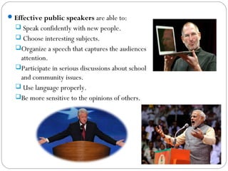 Effective public speakers are able to:
 Speak confidently with new people.
 Choose interesting subjects.
Organize a speech that captures the audiences
attention.
Participate in serious discussions about school
and community issues.
 Use language properly.
Be more sensitive to the opinions of others.
 