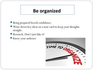 Be organized
Being prepared breeds confidence.
Write down key ideas on a note card to keep your thoughts
straight.
Research. Don’t just fake it!
Know your audience
 