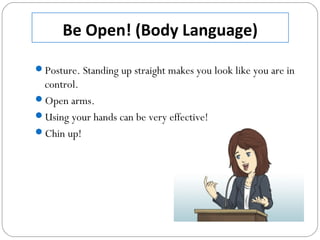 Be Open! (Body Language)
Posture. Standing up straight makes you look like you are in
control.
Open arms.
Using your hands can be very effective!
Chin up!
 