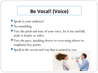 Be Vocal! (Voice)
Speak to your audience!
No mumbling
Vary the pitch and tone of your voice, let it rise and fall,
make it louder or softer
Vary the pace, speaking slower or even using silence to
emphasize key points.
Speak in the accent and way that is natural to you
 