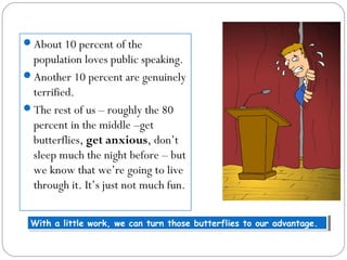 About 10 percent of the
population loves public speaking.
Another 10 percent are genuinely
terrified.
The rest of us – roughly the 80
percent in the middle –get
butterflies, get anxious, don’t
sleep much the night before – but
we know that we’re going to live
through it. It’s just not much fun.
With a little work, we can turn those butterflies to our advantage.With a little work, we can turn those butterflies to our advantage.
 
