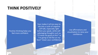 THINK POSITIVELY
Positive thinking helps you
feel more confident.
Fear makes it all too easy to
slip into a cycle of negative
self-talk, especially right
before you speak, while self-
sabotaging thoughts such as
"I'll never be good at this!" or
"I'm going to fall flat on my
face!" lower your confidence.
Use affirmations and
visualization to raise your
confidence.
 