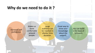 Why do we need to do it ?
Increases self
confidence.
Makes us
more
comfortable
around
people.
Large
audience can
be reached in
shorter time
duration.
Great way to
show your
knowledge
about the
subject.
You can build
a fan base of
followers.
 