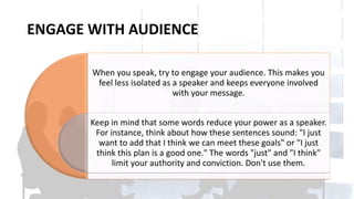 ENGAGE WITH AUDIENCE
When you speak, try to engage your audience. This makes you
feel less isolated as a speaker and keeps everyone involved
with your message.
Keep in mind that some words reduce your power as a speaker.
For instance, think about how these sentences sound: "I just
want to add that I think we can meet these goals" or "I just
think this plan is a good one." The words "just" and "I think"
limit your authority and conviction. Don't use them.
 
