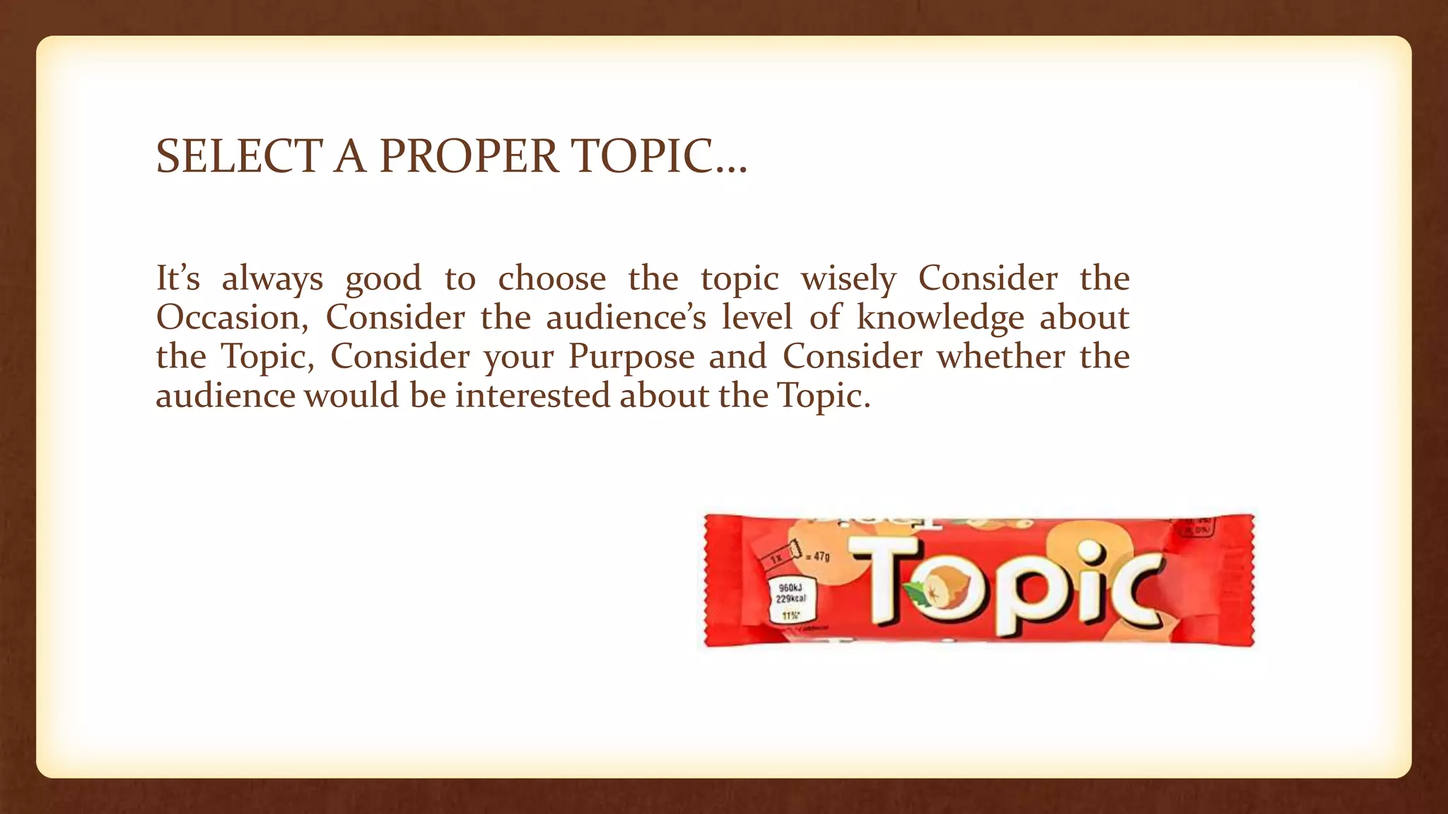 SELECT A PROPER TOPIC…
It’s always good to choose the topic wisely Consider the
Occasion, Consider the audience’s level of knowledge about
the Topic, Consider your Purpose and Consider whether the
audience would be interested about the Topic.
 