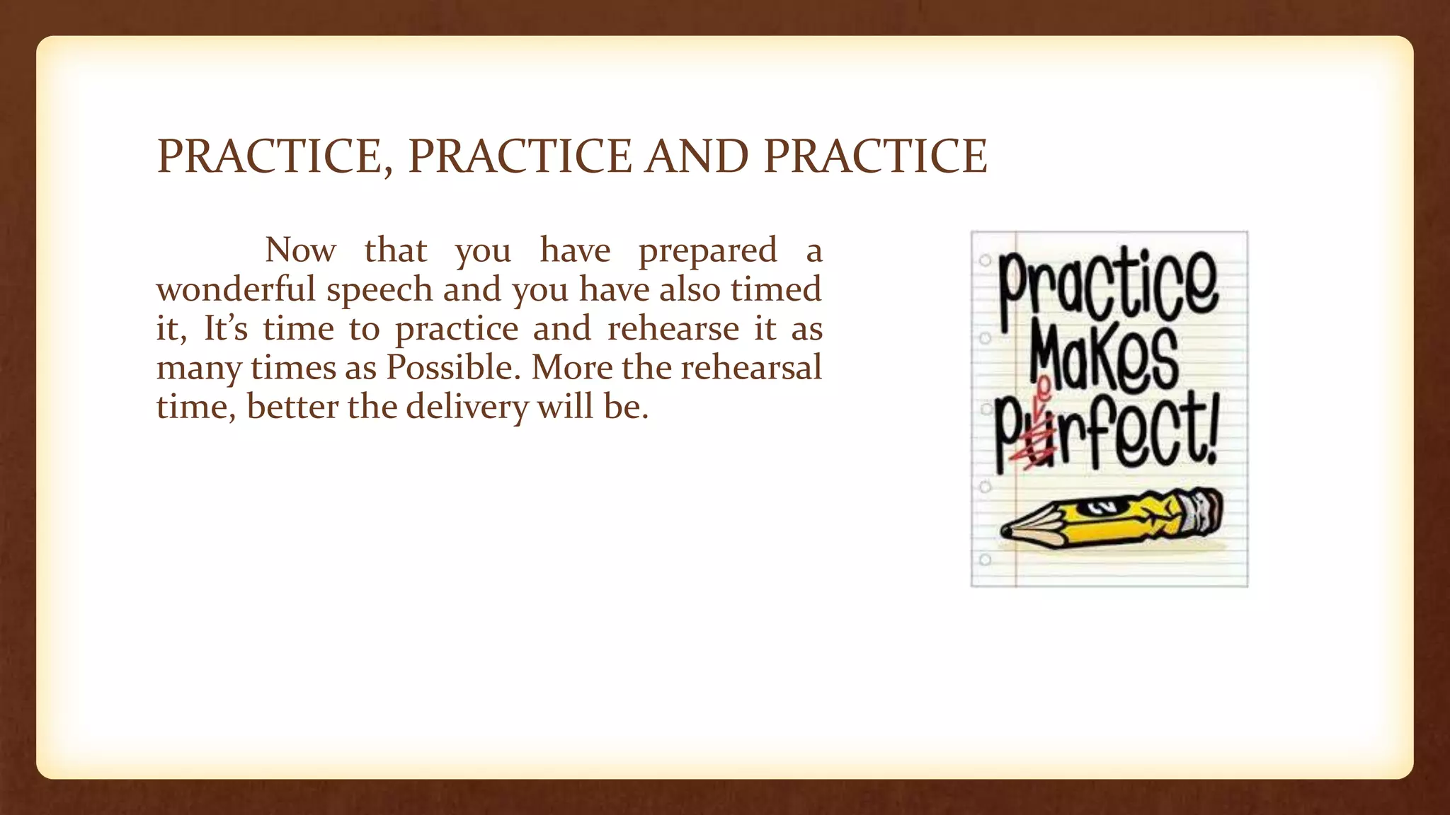 PRACTICE, PRACTICE AND PRACTICE
Now that you have prepared a
wonderful speech and you have also timed
it, It’s time to practice and rehearse it as
many times as Possible. More the rehearsal
time, better the delivery will be.
 