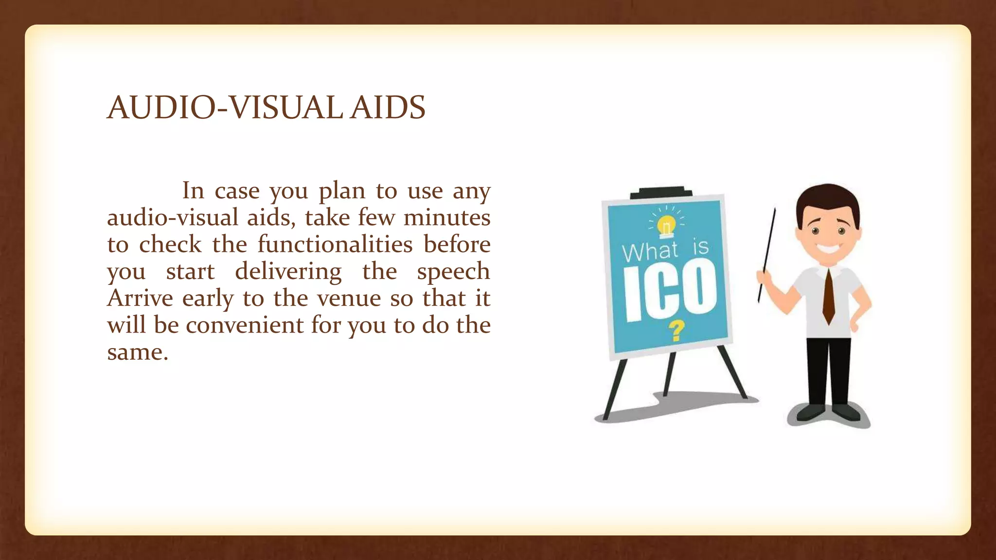 AUDIO-VISUAL AIDS
In case you plan to use any
audio-visual aids, take few minutes
to check the functionalities before
you start delivering the speech
Arrive early to the venue so that it
will be convenient for you to do the
same.
 