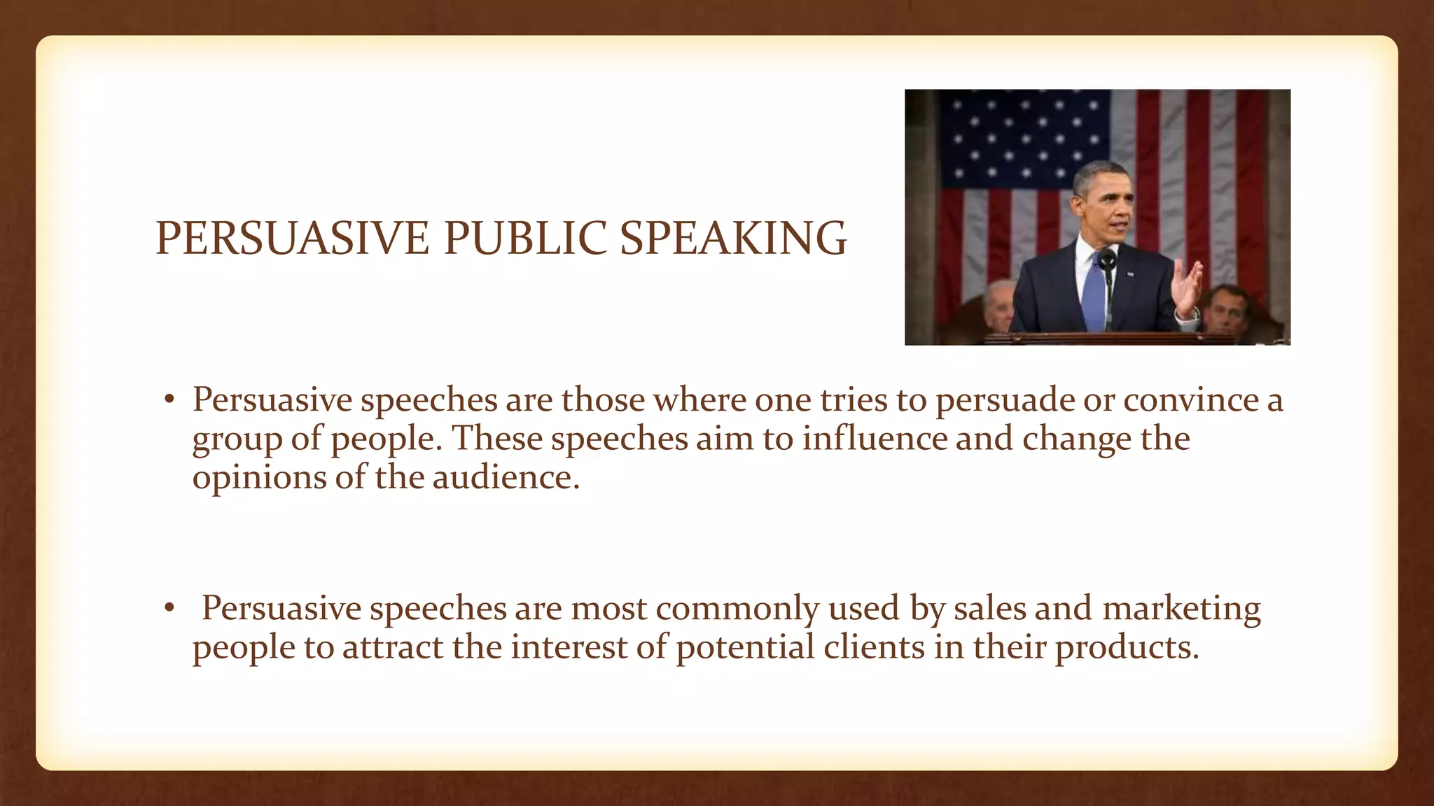 PERSUASIVE PUBLIC SPEAKING
• Persuasive speeches are those where one tries to persuade or convince a
group of people. These speeches aim to influence and change the
opinions of the audience.
• Persuasive speeches are most commonly used by sales and marketing
people to attract the interest of potential clients in their products.
 