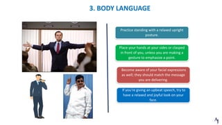 3. BODY LANGUAGE
Practice standing with a relaxed upright
posture.
If you're giving an upbeat speech, try to
have a relaxed and joyful look on your
face.
Become aware of your facial expressions
as well; they should match the message
you are delivering.
Place your hands at your sides or clasped
in front of you, unless you are making a
gesture to emphasize a point.
 