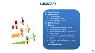 SUMMARY
1. Stage Presence.
2. Voice Control.
i. Tone (quality).
ii. Pitch (high or low).
iii. Volume of your voice.
3. Body Language
4. Delivery
i. Speak slowly and deliberately.
ii. Pause between ideas.
iii. Carefully articulate and pronounce
your words.
iv. Avoid filler sounds like "Um" and
"ah."
v. Vary the pitch and volume of your
voice
5. Audience Relations.
 