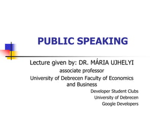 PUBLIC SPEAKING
Lecture given by: DR. MÁRIA UJHELYI
associate professor
University of Debrecen Faculty of Economics
and Business
Developer Student Clubs
University of Debrecen
Google Developers
 