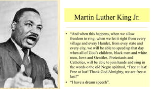 Martin Luther King Jr.
• “And when this happens, when we allow
freedom to ring, when we let it right from every
village and every Hamlet, from evey state and
every city, we will be able to speed up that day
when all of God’s children, black men and white
men, Jews and Gentiles, Protestants and
Catholics, will be able to join hands and sing in
the words o the old Negro spiritual, “Free at last!
Free at last! Thank God Almighty, we are free at
last!”
• “I have a dream speech”.
 
