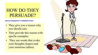 HOW DO THEY
PERSUADE?
• They give you a reason why
you should care.
• They provide this reason with
specfic examples.
• They use words that evoke
your thoughts (logos) and
your emotions (ethos).
 