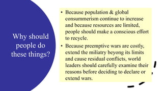 Why should
people do
these things?
• Because population & global
consummerism continue to increase
and because resources are limited,
people should make a conscious effort
to recycle.
• Because preemptive wars are costly,
extend the miliatry beyong its limits
and cause residual conflicts, world
leaders should carefully examine their
reasons before deciding to declare or
extend wars.
 