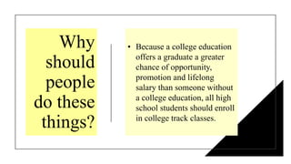 Why
should
people
do these
things?
• Because a college education
offers a graduate a greater
chance of opportunity,
promotion and lifelong
salary than someone without
a college education, all high
school students should enroll
in college track classes.
 