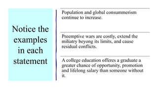 Notice the
examples
in each
statement
Population and global consummerism
continue to increase.
Preemptive wars are costly, extend the
miliatry beyong its limits, and cause
residual conflicts.
A college education offeres a graduate a
greater chance of opportunity, promotion
and lifelong salary than someone without
it.
 