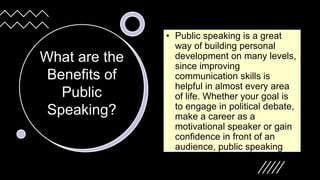 What are the
Benefits of
Public
Speaking?
• Public speaking is a great
way of building personal
development on many levels,
since improving
communication skills is
helpful in almost every area
of life. Whether your goal is
to engage in political debate,
make a career as a
motivational speaker or gain
confidence in front of an
audience, public speaking
can help you meet your goal.
 
