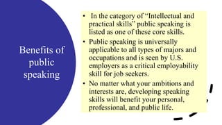 Benefits of
public
speaking
• In the category of “Intellectual and
practical skills” public speaking is
listed as one of these core skills.
• Public speaking is universally
applicable to all types of majors and
occupations and is seen by U.S.
employers as a critical employability
skill for job seekers.
• No matter what your ambitions and
interests are, developing speaking
skills will benefit your personal,
professional, and public life.
 