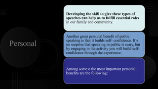 Personal
Developing the skill to give these types of
speeches can help us to fulfill essential roles
in our family and community.
Another great personal benefit of public
speaking is that it builds self- confidence. It’s
no surprise that speaking in public is scary, but
by engaging in the activity you will build self-
confidence through the experience.
Among some o the most important personal
benefits are the following:
 