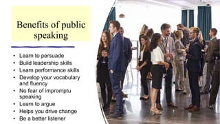 Benefits of public
speaking
• Learn to persuade
• Build leadership skills
• Learn performance skills
• Develop your vocabulary
and fluency
• No fear of impromptu
speaking
• Learn to argue
• Helps you drive change
• Be a better listener
 