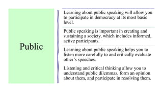 Public
Learning about public speaking will allow you
to participate in democracy at its most basic
level.
Public speaking is important in creating and
sustaining a society, which includes informed,
active participants.
Learning about public speaking helps you to
listen more carefully to and critically evaluate
other’s speeches.
Listening and critical thinking allow you to
understand public dilemmas, form an opinion
about them, and participate in resolving them.
 