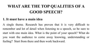 WHAT ARE THE TOP QUALITIES OF A
GOOD SPEECH?
1. It must have a main idea
A single theme. Research has proven that it is very difficult to
remember and lot of detail when listening to a speech, so be sure to
start with one main idea. What is the point of your speech? What do
you want the audience to come away knowing, understanding or
feeling? Start from there and then work backward.
 