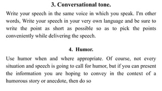 3. Conversational tone.
Write your speech in the same voice in which you speak. I'm other
words, Write your speech in your very own language and be sure to
write the point as short as possible so as to pick the points
conveniently while delivering the speech.
4. Humor.
Use humor when and where appropriate. Of course, not every
situation and speech is going to call for humor, but if you can present
the information you are hoping to convey in the context of a
humorous story or anecdote, then do so
 