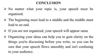 CONCLUSION
 No matter what your topic is, your speech must be
organized.
 The beginning must lead to a middle and the middle must
lead to an end.
 If you are not organized, your speech will appear same
 Organizing your ideas can help you to gain clarity on the
things you're discussing before you write, so you can be
sure that your speech flows smoothly and isn't confusing
to your audience.
 